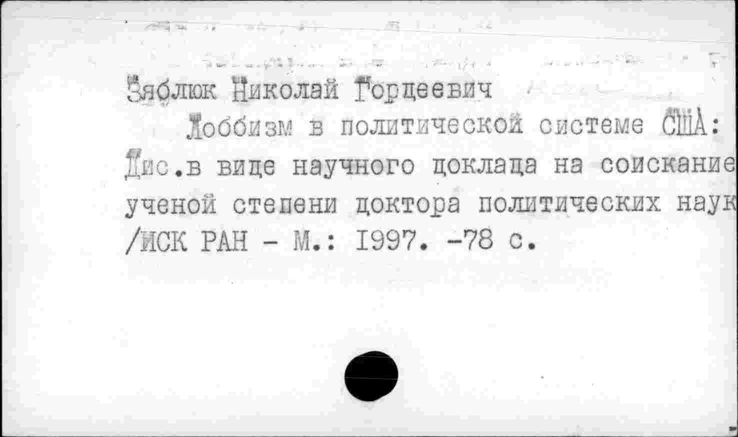 ﻿^яблюк Николай Гордеевич
Лоббизм в политической системе 6Ш: две.в вице научного доклада на соискание ученой степени доктора политических наук /ИСК РАН - М.: 1997. -78 с.